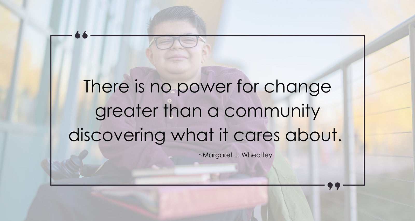 A young man in a wheelchair with the quote overlayed that says, There is no power for change, greater than a community discovering what it cares about.